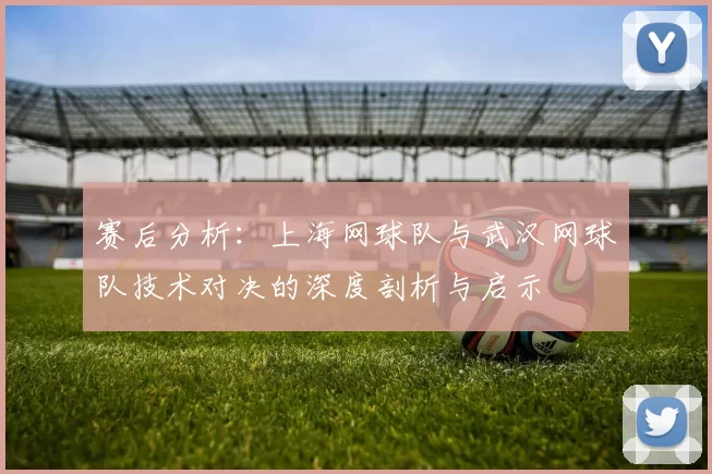 赛后分析：上海网球队与武汉网球队技术对决的深度剖析与启示