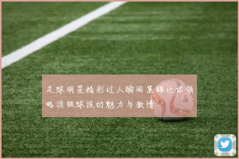足球明星精彩过人瞬间集锦让你领略顶级球技的魅力与激情