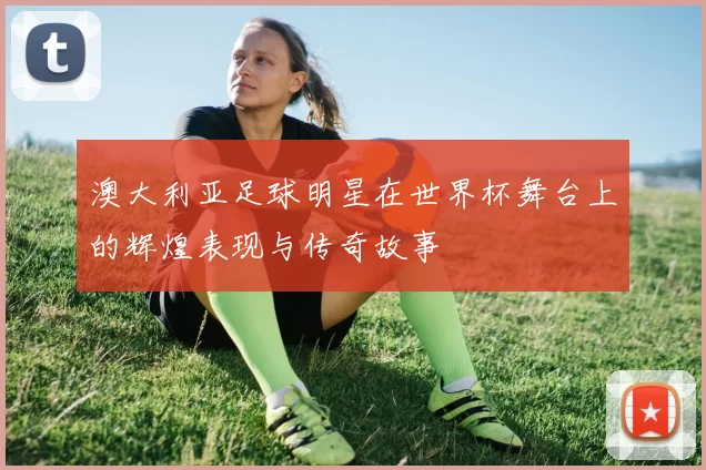 澳大利亚足球明星在世界杯舞台上的辉煌表现与传奇故事