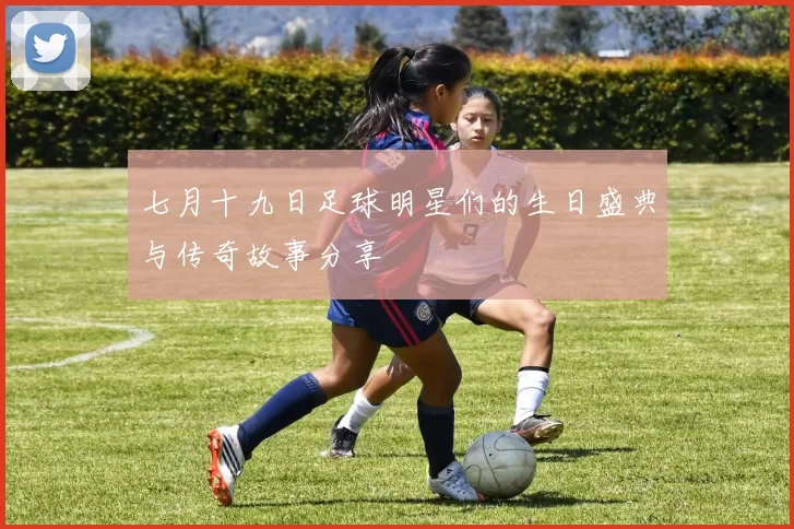 七月十九日足球明星们的生日盛典与传奇故事分享