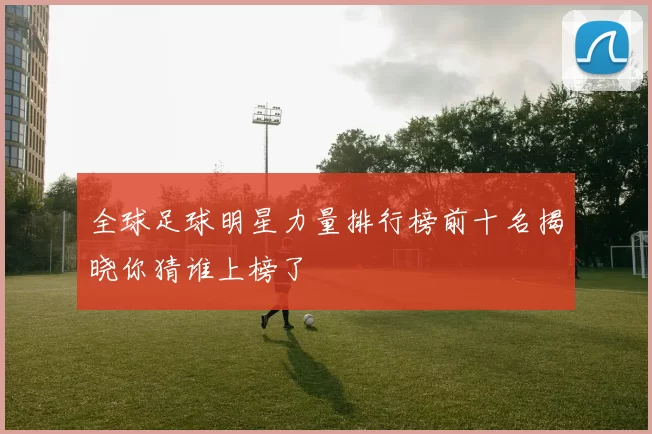 全球足球明星力量排行榜前十名揭晓你猜谁上榜了