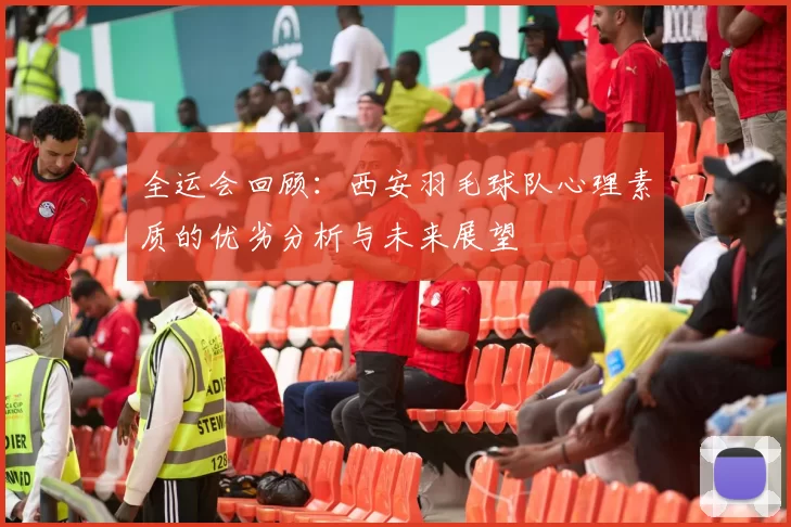 全运会回顾：西安羽毛球队心理素质的优劣分析与未来展望