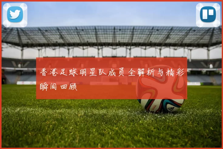香港足球明星队成员全解析与精彩瞬间回顾