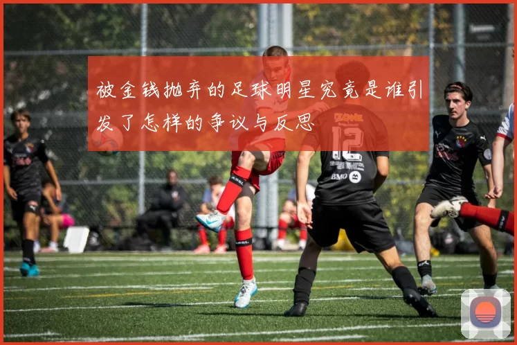 被金钱抛弃的足球明星究竟是谁引发了怎样的争议与反思