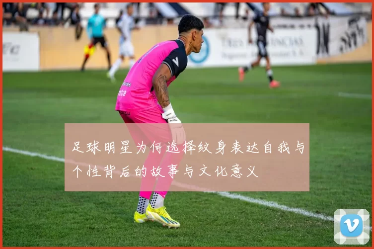 足球明星为何选择纹身表达自我与个性背后的故事与文化意义