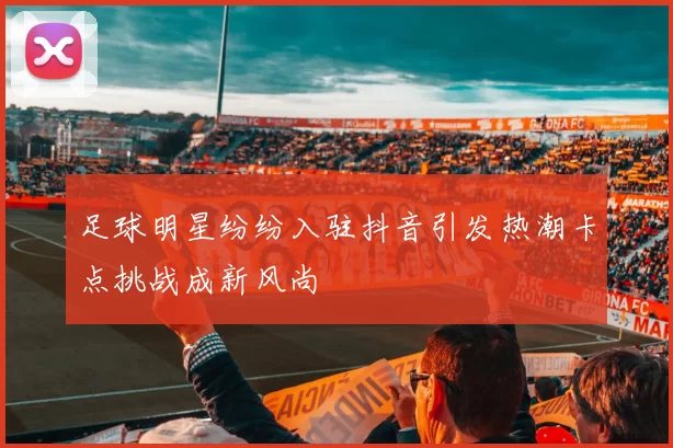 足球明星纷纷入驻抖音引发热潮卡点挑战成新风尚