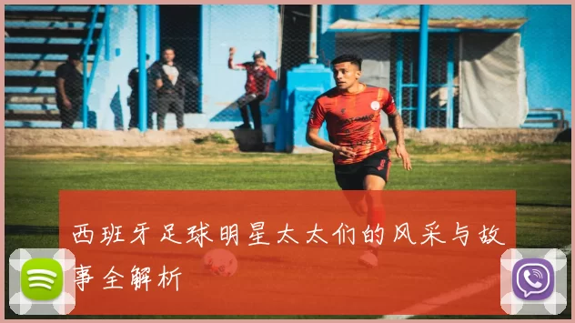 西班牙足球明星太太们的风采与故事全解析