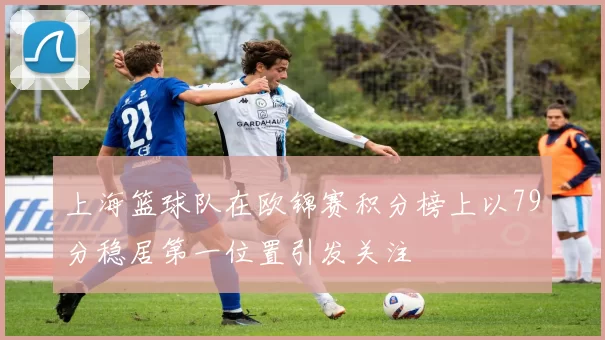 上海篮球队在欧锦赛积分榜上以79分稳居第一位置引发关注