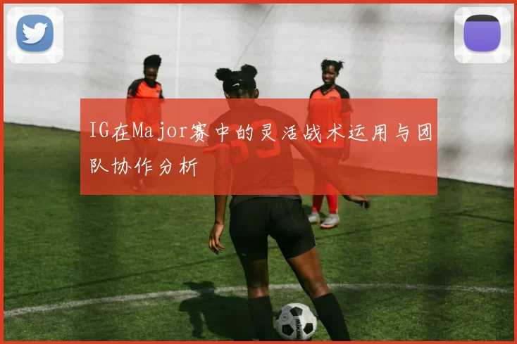 IG在Major赛中的灵活战术运用与团队协作分析