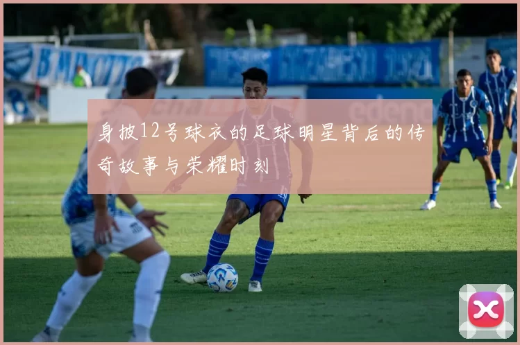 身披12号球衣的足球明星背后的传奇故事与荣耀时刻
