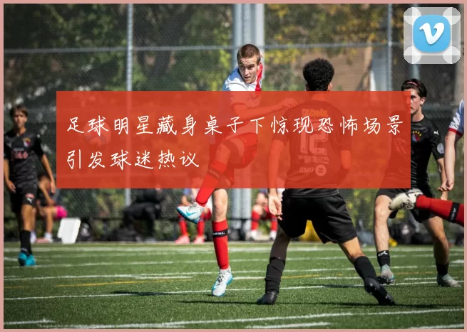 足球明星藏身桌子下惊现恐怖场景引发球迷热议