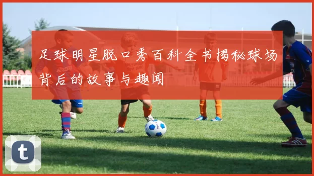 足球明星脱口秀百科全书揭秘球场背后的故事与趣闻