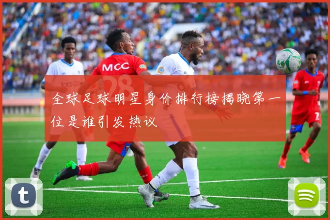 全球足球明星身价排行榜揭晓第一位是谁引发热议