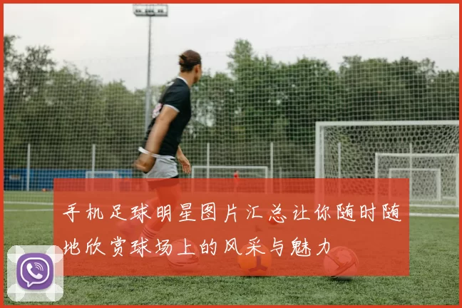 手机足球明星图片汇总让你随时随地欣赏球场上的风采与魅力