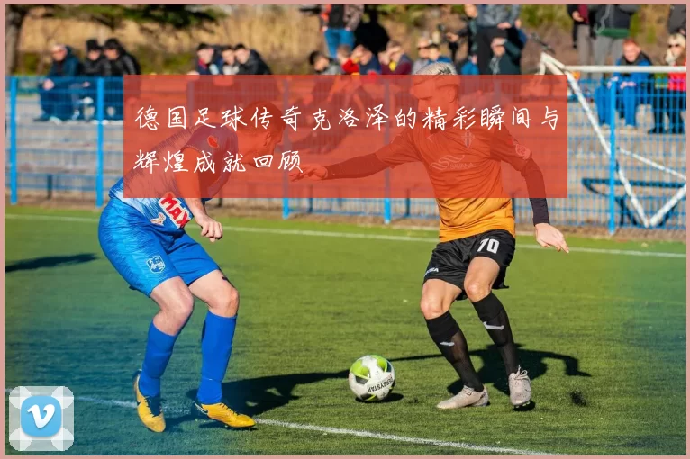 德国足球传奇克洛泽的精彩瞬间与辉煌成就回顾
