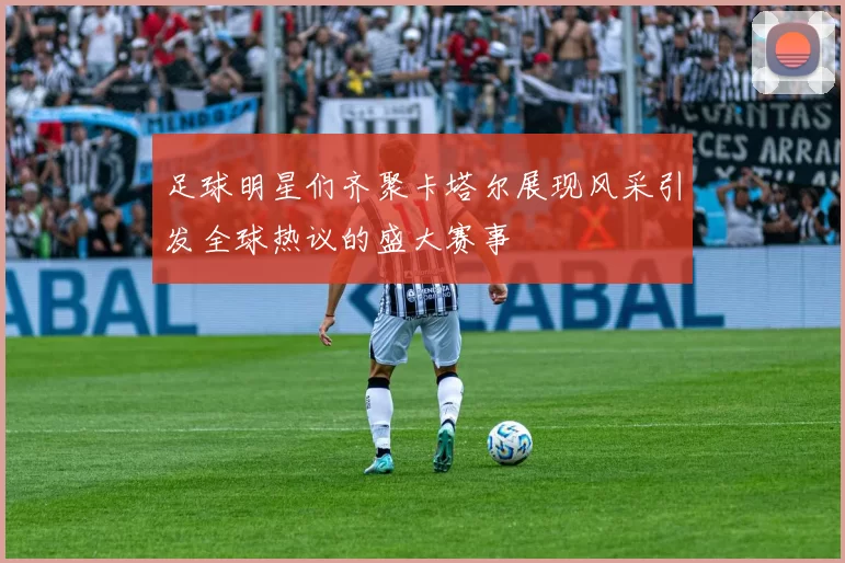 足球明星们齐聚卡塔尔展现风采引发全球热议的盛大赛事
