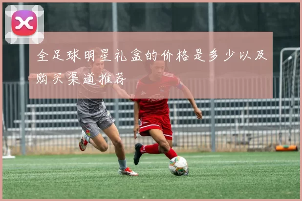 全足球明星礼盒的价格是多少以及购买渠道推荐