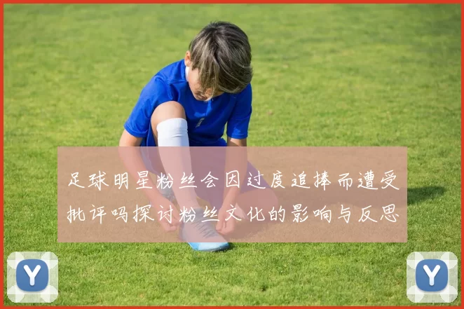足球明星粉丝会因过度追捧而遭受批评吗探讨粉丝文化的影响与反思