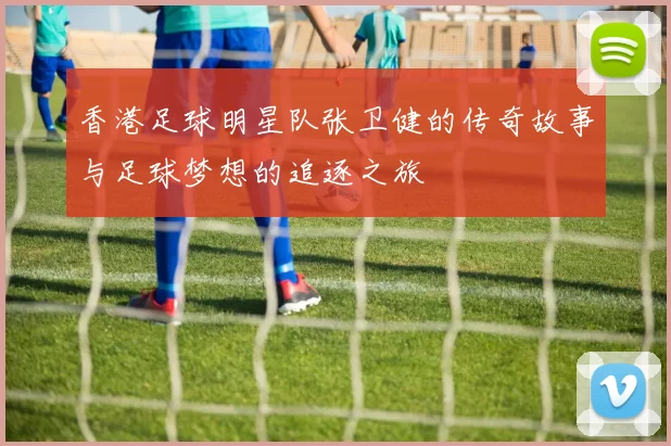 香港足球明星队张卫健的传奇故事与足球梦想的追逐之旅