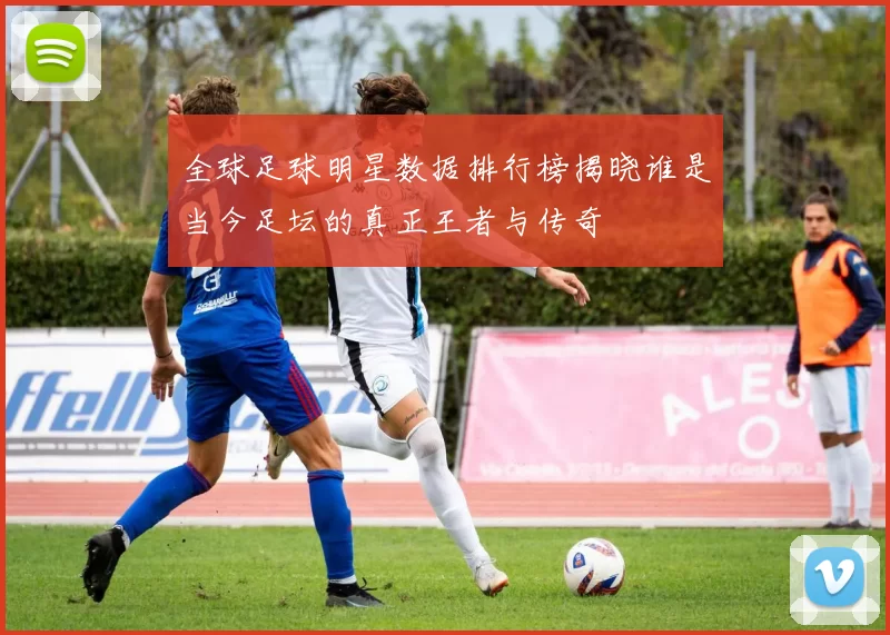 全球足球明星数据排行榜揭晓谁是当今足坛的真正王者与传奇