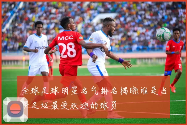 全球足球明星名气排名揭晓谁是当今足坛最受欢迎的球员
