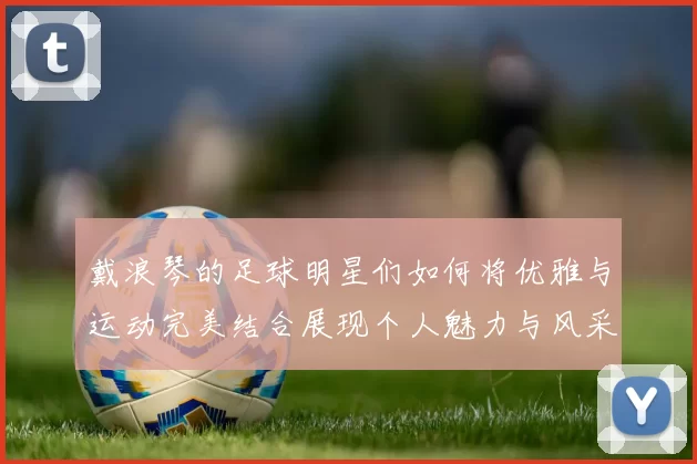 戴浪琴的足球明星们如何将优雅与运动完美结合展现个人魅力与风采