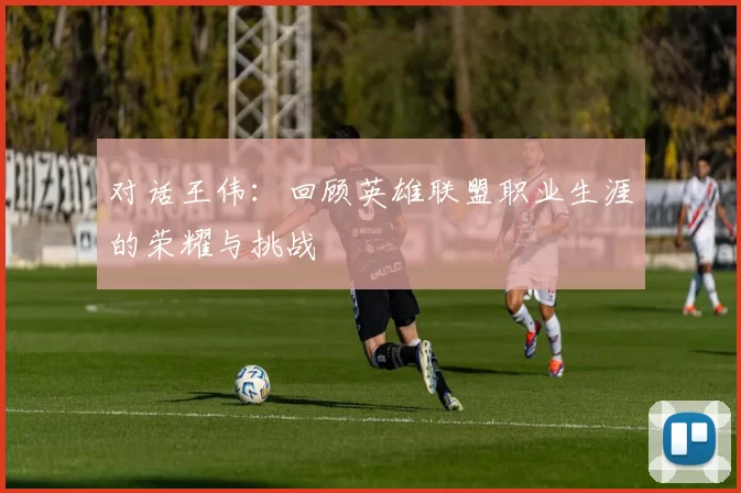 对话王伟：回顾英雄联盟职业生涯的荣耀与挑战