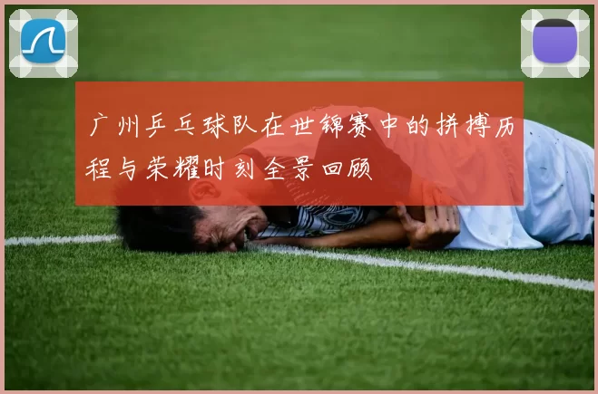 广州乒乓球队在世锦赛中的拼搏历程与荣耀时刻全景回顾