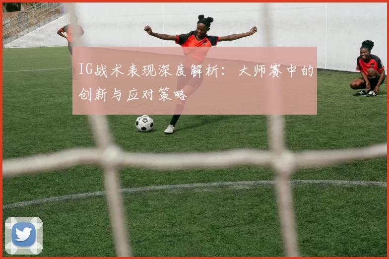 IG战术表现深度解析：大师赛中的创新与应对策略