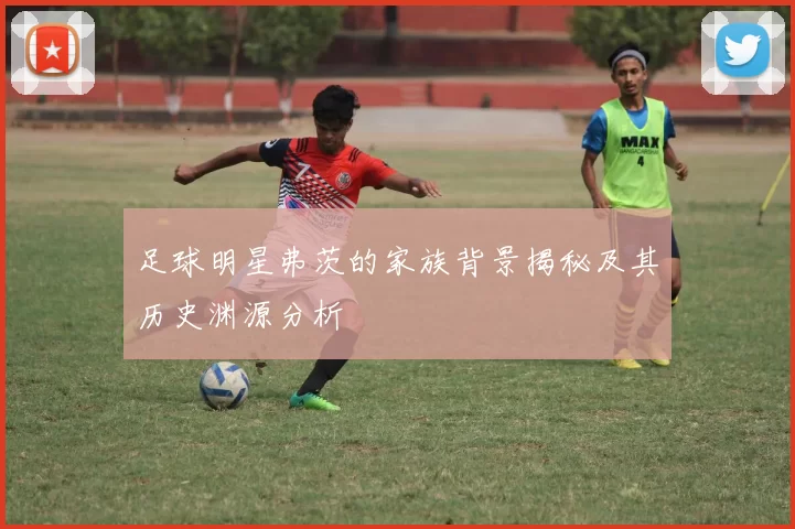 足球明星弗茨的家族背景揭秘及其历史渊源分析