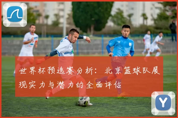 世界杯预选赛分析：北京篮球队展现实力与潜力的全面评估