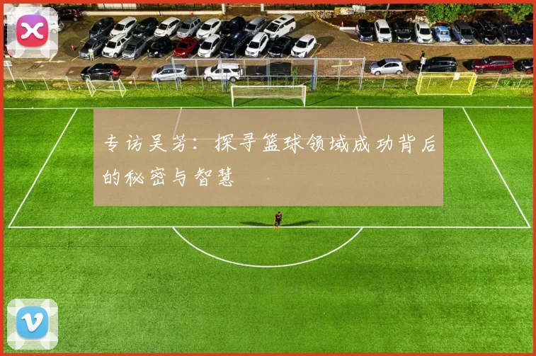 专访吴芳：探寻篮球领域成功背后的秘密与智慧