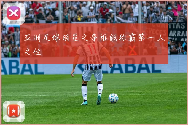 亚洲足球明星之争谁能称霸第一人之位
